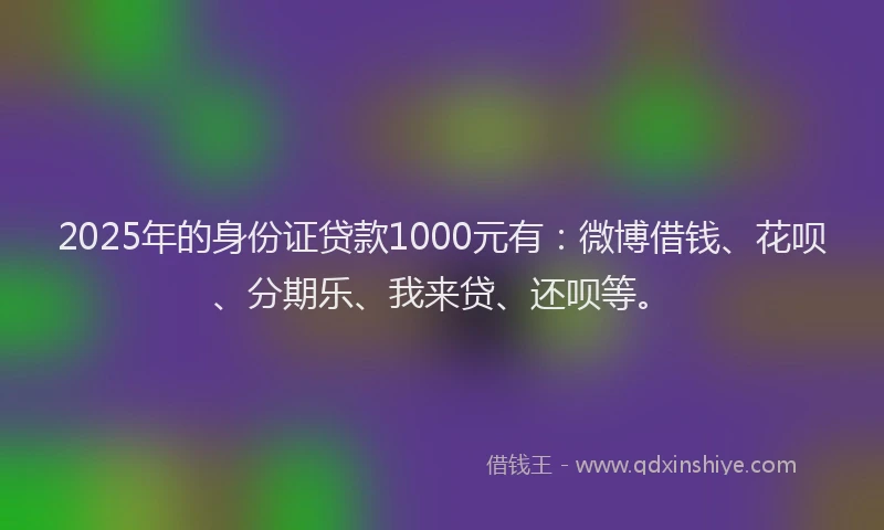 2025年的身份证贷款1000元有：微博借钱、花呗、分期乐、我来贷、还呗等。