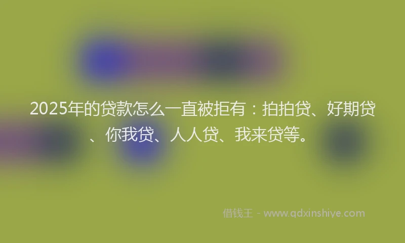 2025年的贷款怎么一直被拒有：拍拍贷、好期贷、你我贷、人人贷、我来贷等。