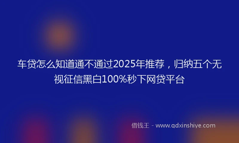 车贷怎么知道通不通过2025年推荐，归纳五个无视征信黑白100%秒下网贷平台