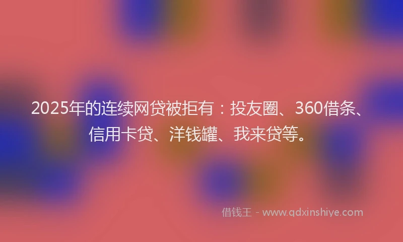 2025年的连续网贷被拒有：投友圈、360借条、信用卡贷、洋钱罐、我来贷等。