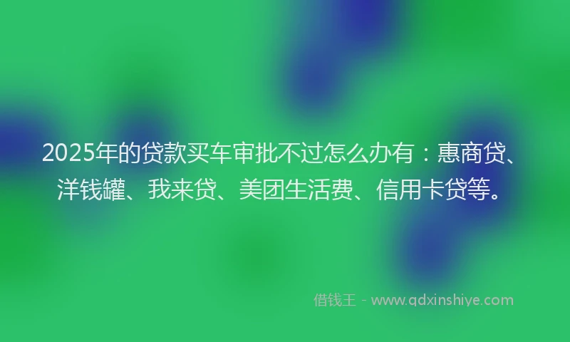 2025年的贷款买车审批不过怎么办有：惠商贷、洋钱罐、我来贷、美团生活费、信用卡贷等。