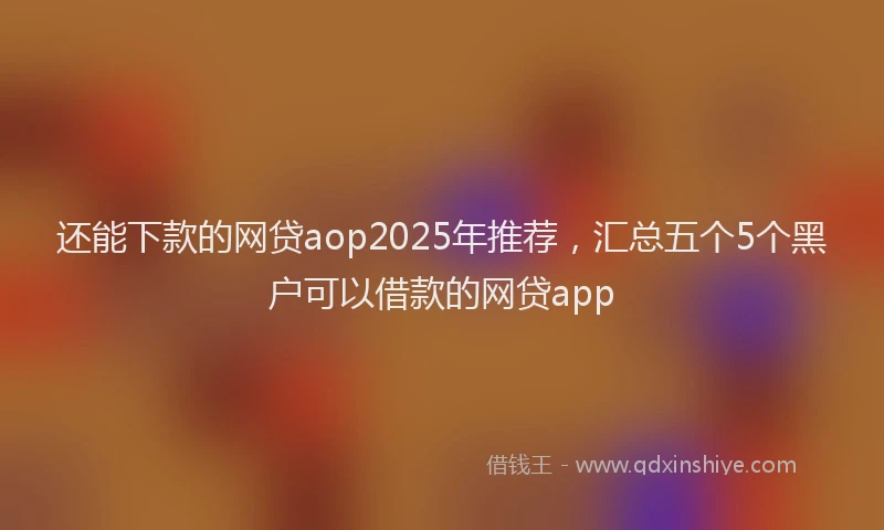 还能下款的网贷aop2025年推荐，汇总五个5个黑户可以借款的网贷app