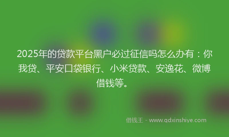 2025年的贷款平台黑户必过征信吗怎么办有：你我贷、平安口袋银行、小米贷款、安逸花、微博借钱等。