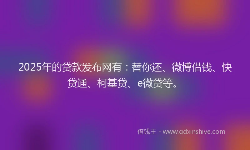 2025年的贷款发布网有：替你还、微博借钱、快贷通、柯基贷、e微贷等。