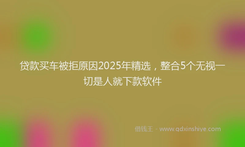 贷款买车被拒原因2025年精选，整合5个无视一切是人就下款软件