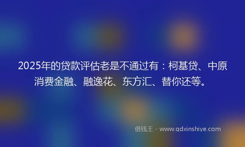 2025年的贷款评估老是不通过有：柯基贷、中原消费金融、融逸花、东方汇、替你还等。