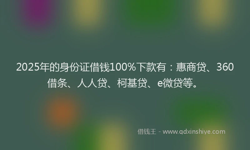 2025年的身份证借钱100%下款有：惠商贷、360借条、人人贷、柯基贷、e微贷等。