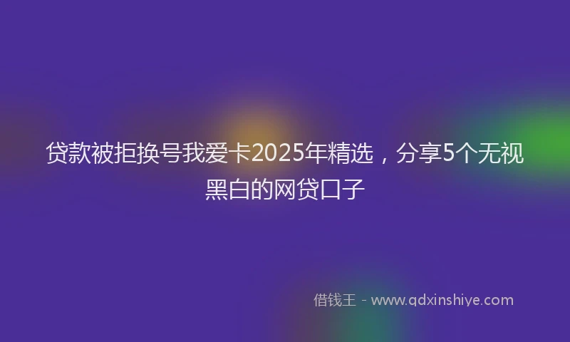 贷款被拒换号我爱卡2025年精选，分享5个无视黑白的网贷口子