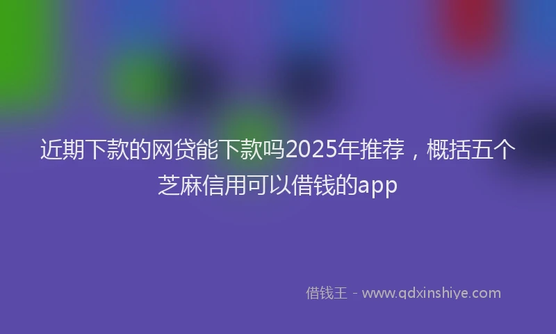 近期下款的网贷能下款吗2025年推荐，概括五个芝麻信用可以借钱的app