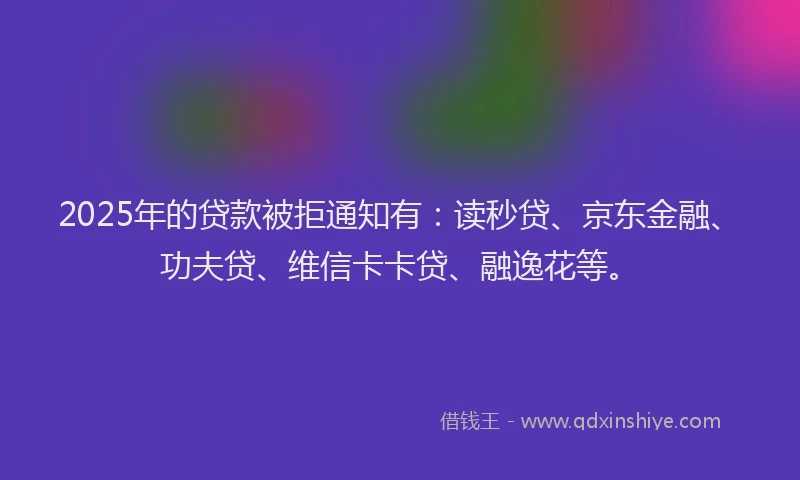 2025年的贷款被拒通知有：读秒贷、京东金融、功夫贷、维信卡卡贷、融逸花等。