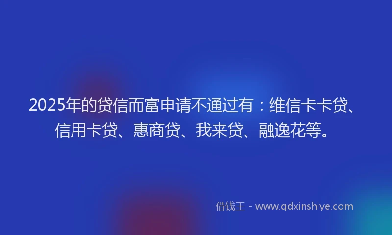 2025年的贷信而富申请不通过有：维信卡卡贷、信用卡贷、惠商贷、我来贷、融逸花等。
