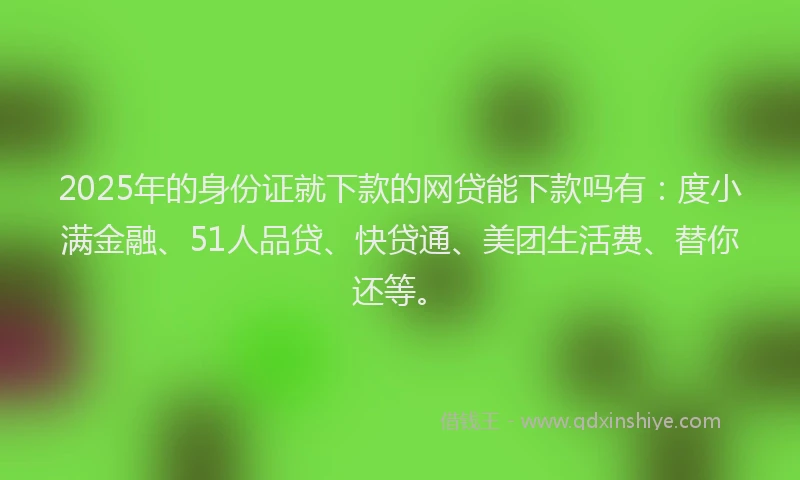 2025年的身份证就下款的网贷能下款吗有：度小满金融、51人品贷、快贷通、美团生活费、替你还等。