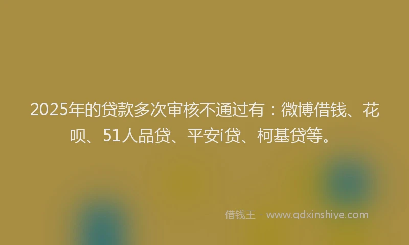 2025年的贷款多次审核不通过有：微博借钱、花呗、51人品贷、平安i贷、柯基贷等。