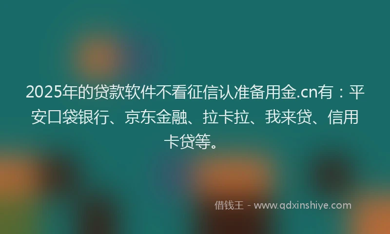 2025年的贷款软件不看征信认准备用金.cn有：平安口袋银行、京东金融、拉卡拉、我来贷、信用卡贷等。