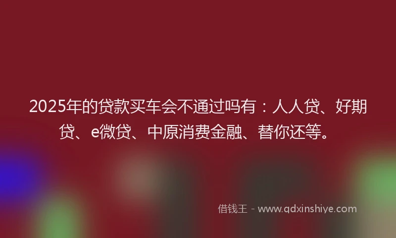 2025年的贷款买车会不通过吗有：人人贷、好期贷、e微贷、中原消费金融、替你还等。
