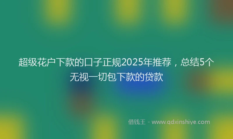 超级花户下款的口子正规2025年推荐，总结5个无视一切包下款的贷款