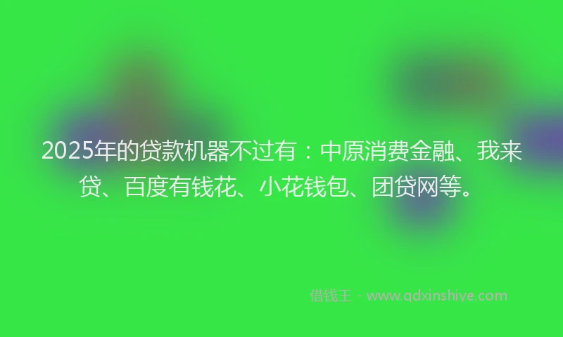 2025年的贷款机器不过有：中原消费金融、我来贷、百度有钱花、小花钱包、团贷网等。