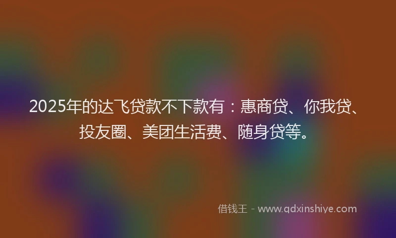 2025年的达飞贷款不下款有：惠商贷、你我贷、投友圈、美团生活费、随身贷等。