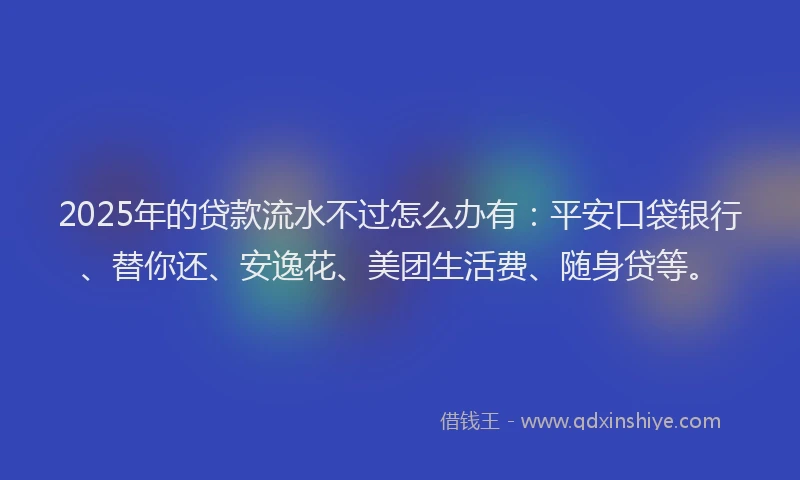 2025年的贷款流水不过怎么办有：平安口袋银行、替你还、安逸花、美团生活费、随身贷等。