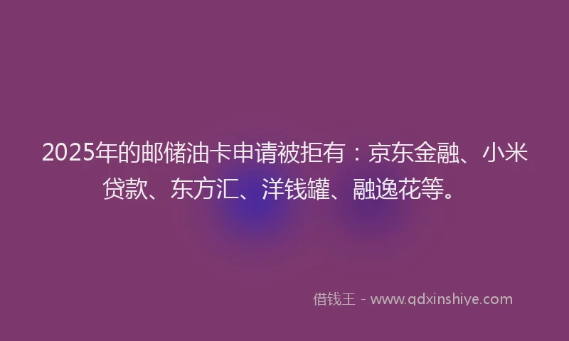 2025年的邮储油卡申请被拒有：京东金融、小米贷款、东方汇、洋钱罐、融逸花等。