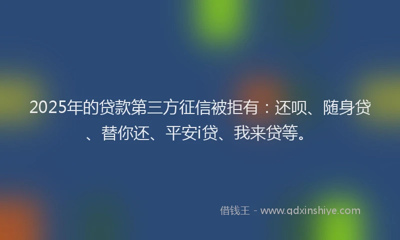 2025年的贷款第三方征信被拒有：还呗、随身贷、替你还、平安i贷、我来贷等。
