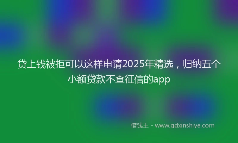 贷上钱被拒可以这样申请2025年精选，归纳五个小额贷款不查征信的app