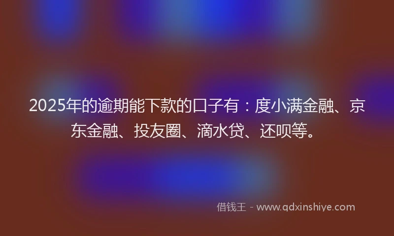 2025年的逾期能下款的口子有：度小满金融、京东金融、投友圈、滴水贷、还呗等。