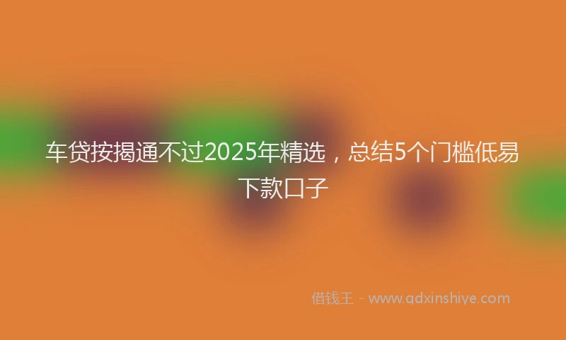 车贷按揭通不过2025年精选，总结5个门槛低易下款口子