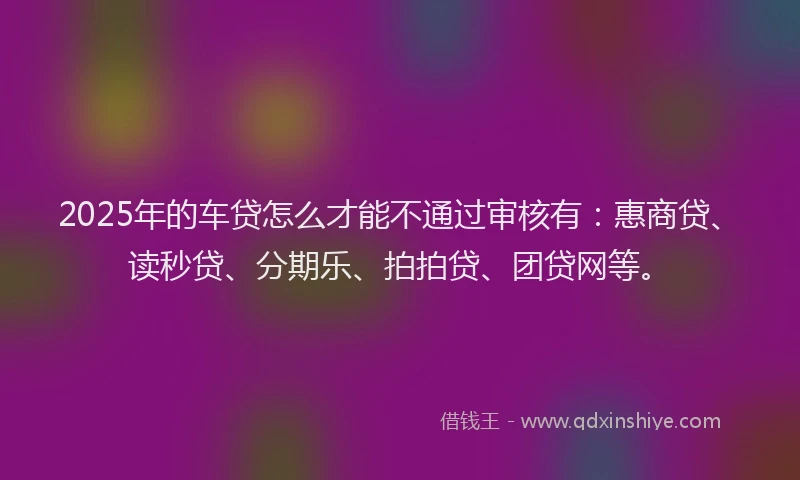 2025年的车贷怎么才能不通过审核有：惠商贷、读秒贷、分期乐、拍拍贷、团贷网等。
