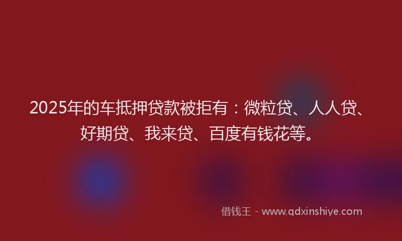 2025年的车抵押贷款被拒有：微粒贷、人人贷、好期贷、我来贷、百度有钱花等。