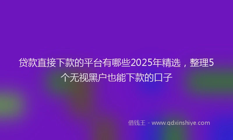 贷款直接下款的平台有哪些2025年精选，整理5个无视黑户也能下款的口子