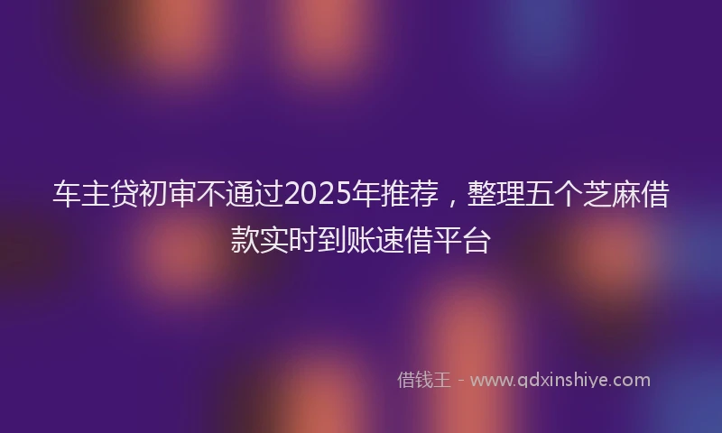 车主贷初审不通过2025年推荐，整理五个芝麻借款实时到账速借平台