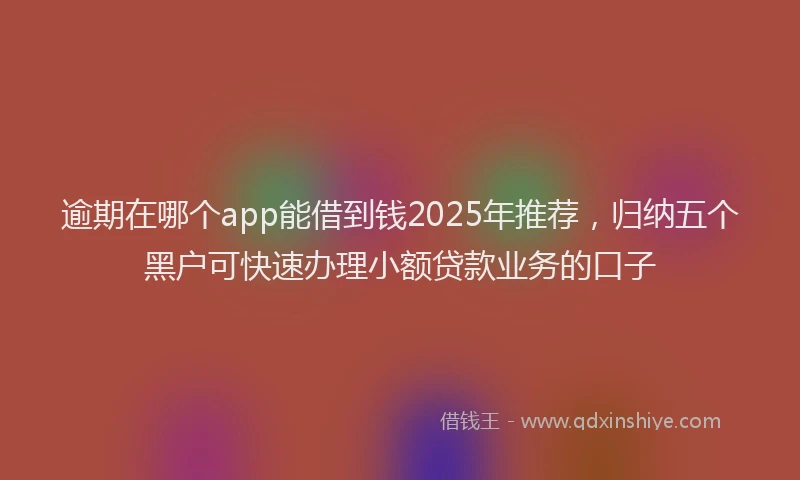 逾期在哪个app能借到钱2025年推荐，归纳五个黑户可快速办理小额贷款业务的口子