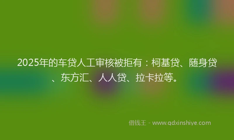 2025年的车贷人工审核被拒有：柯基贷、随身贷、东方汇、人人贷、拉卡拉等。