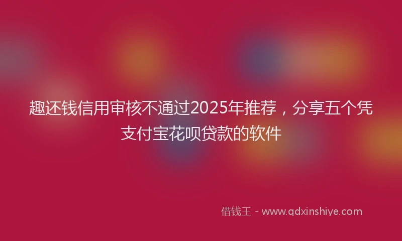趣还钱信用审核不通过2025年推荐，分享五个凭支付宝花呗贷款的软件