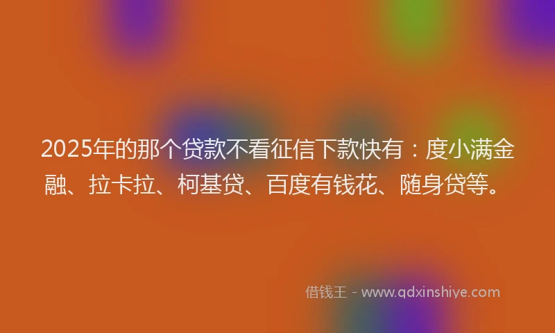 2025年的那个贷款不看征信下款快有：度小满金融、拉卡拉、柯基贷、百度有钱花、随身贷等。