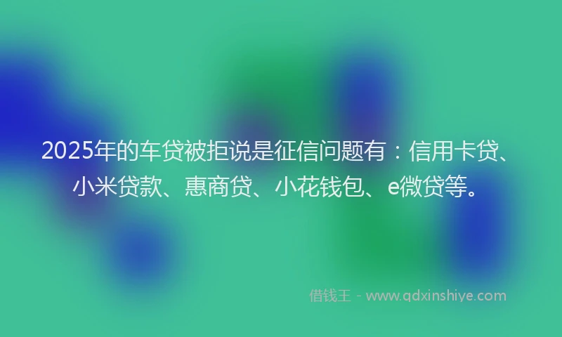 2025年的车贷被拒说是征信问题有：信用卡贷、小米贷款、惠商贷、小花钱包、e微贷等。