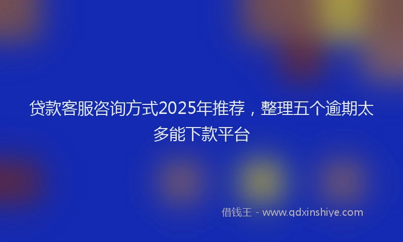 贷款客服咨询方式2025年推荐，整理五个逾期太多能下款平台