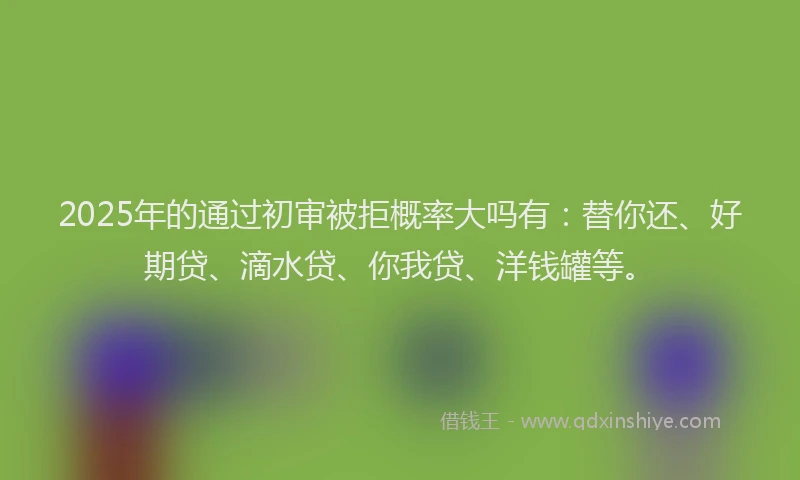 2025年的通过初审被拒概率大吗有：替你还、好期贷、滴水贷、你我贷、洋钱罐等。