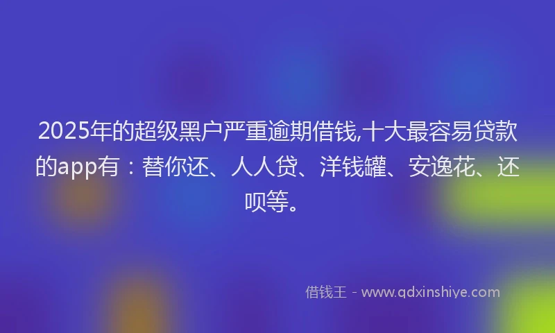 2025年的超级黑户严重逾期借钱,十大最容易贷款的app有：替你还、人人贷、洋钱罐、安逸花、还呗等。