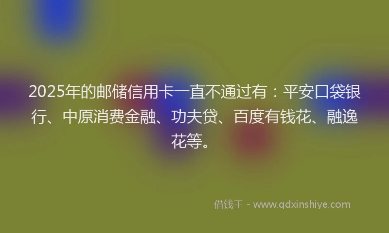 2025年的邮储信用卡一直不通过有：平安口袋银行、中原消费金融、功夫贷、百度有钱花、融逸花等。