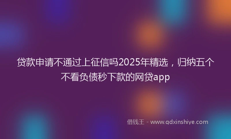 贷款申请不通过上征信吗2025年精选，归纳五个不看负债秒下款的网贷app