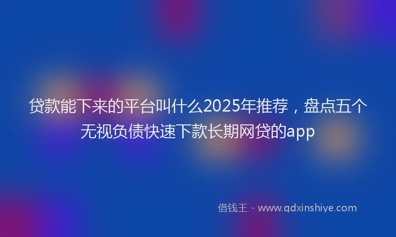 贷款能下来的平台叫什么2025年推荐，盘点五个无视负债快速下款长期网贷的app