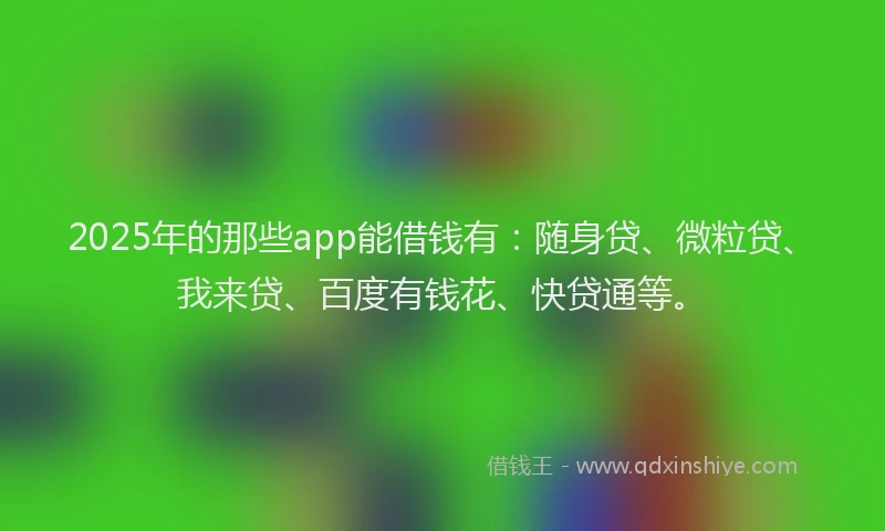 2025年的那些app能借钱有：随身贷、微粒贷、我来贷、百度有钱花、快贷通等。