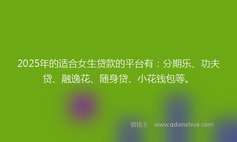 2025年的适合女生贷款的平台有：分期乐、功夫贷、融逸花、随身贷、小花钱包等。