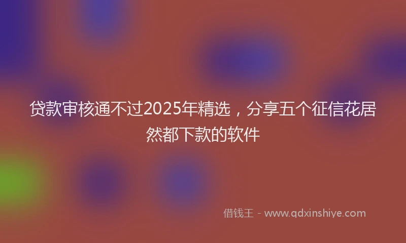 贷款审核通不过2025年精选，分享五个征信花居然都下款的软件