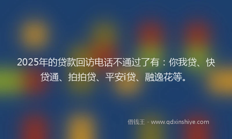 2025年的贷款回访电话不通过了有：你我贷、快贷通、拍拍贷、平安i贷、融逸花等。