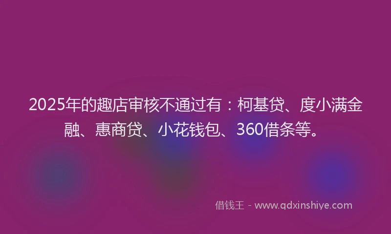 2025年的趣店审核不通过有：柯基贷、度小满金融、惠商贷、小花钱包、360借条等。
