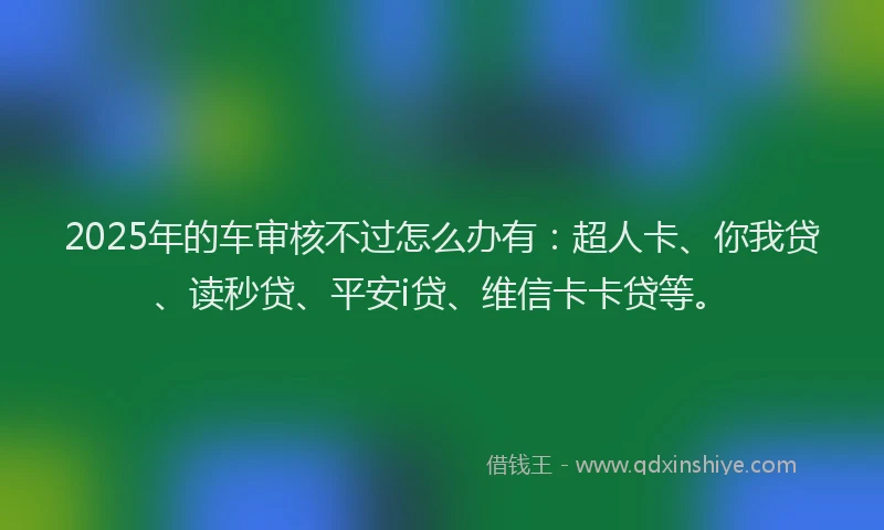 2025年的车审核不过怎么办有：超人卡、你我贷、读秒贷、平安i贷、维信卡卡贷等。