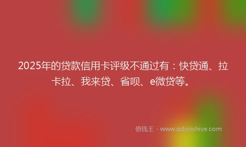 2025年的贷款信用卡评级不通过有：快贷通、拉卡拉、我来贷、省呗、e微贷等。